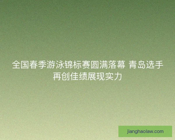 全国春季游泳锦标赛圆满落幕 青岛选手再创佳绩展现实力