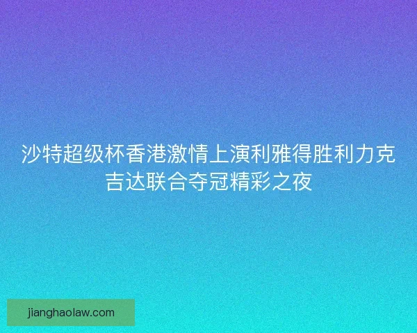 沙特超级杯香港激情上演利雅得胜利力克吉达联合夺冠精彩之夜