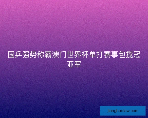 国乒强势称霸澳门世界杯单打赛事包揽冠亚军