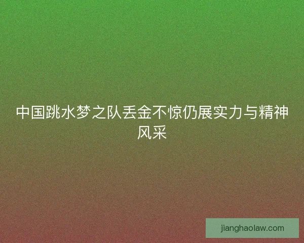 中国跳水梦之队丢金不惊仍展实力与精神风采