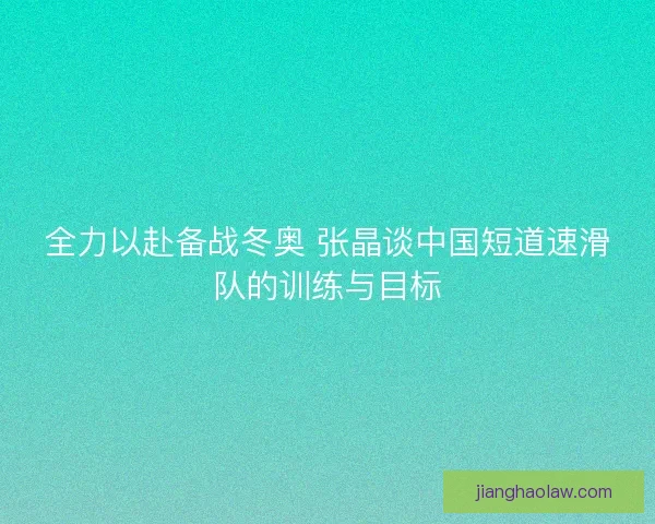 全力以赴备战冬奥 张晶谈中国短道速滑队的训练与目标