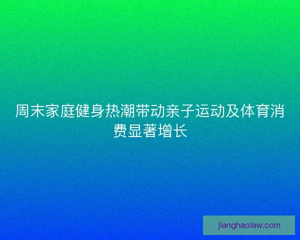 周末家庭健身热潮带动亲子运动及体育消费显著增长