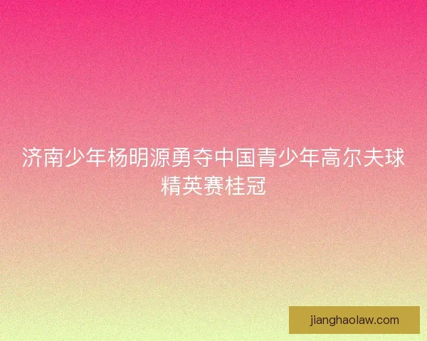 济南少年杨明源勇夺中国青少年高尔夫球精英赛桂冠