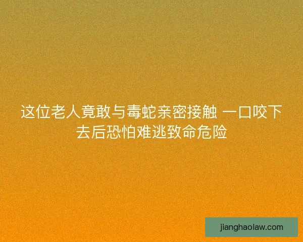 这位老人竟敢与毒蛇亲密接触 一口咬下去后恐怕难逃致命危险