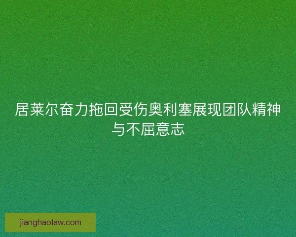 居莱尔奋力拖回受伤奥利塞展现团队精神与不屈意志