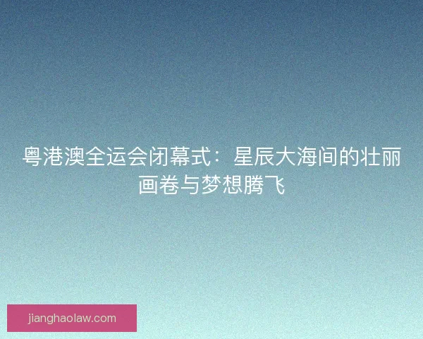 粤港澳全运会闭幕式：星辰大海间的壮丽画卷与梦想腾飞