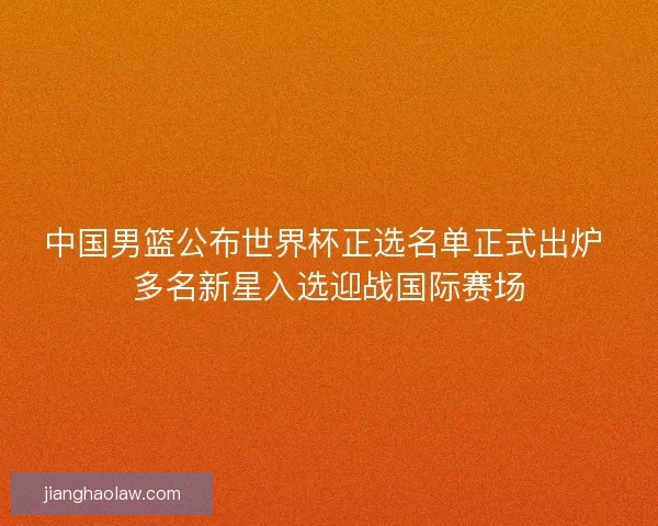 中国男篮公布世界杯正选名单正式出炉 多名新星入选迎战国际赛场