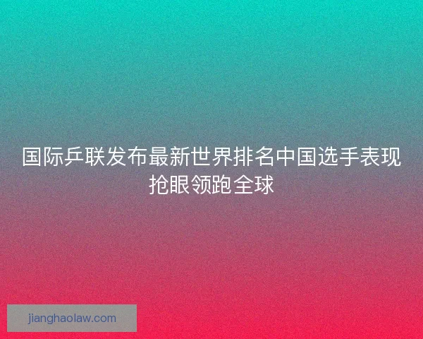 国际乒联发布最新世界排名中国选手表现抢眼领跑全球 国际乒联发布最新世界排名中国选手表现抢眼领跑全球
