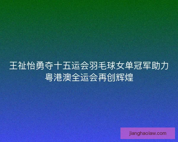 王祉怡勇夺十五运会羽毛球女单冠军助力粤港澳全运会再创辉煌